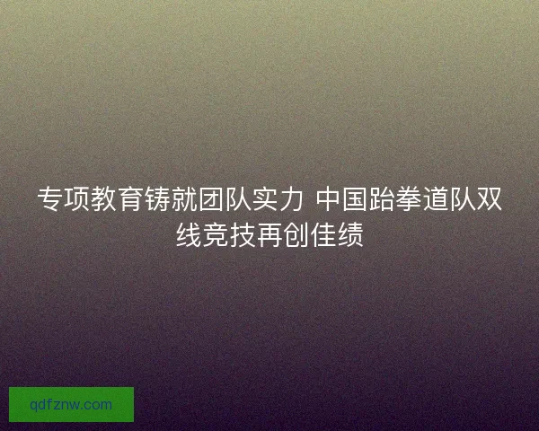 专项教育铸就团队实力 中国跆拳道队双线竞技再创佳绩